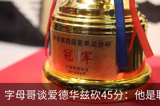 字母哥谈爱德华兹砍45分：他是联盟顶级分卫 总投进球让我们泄气