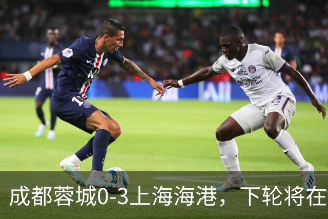 成都蓉城0-3上海海港，下轮将在主场迎战大连英博海发