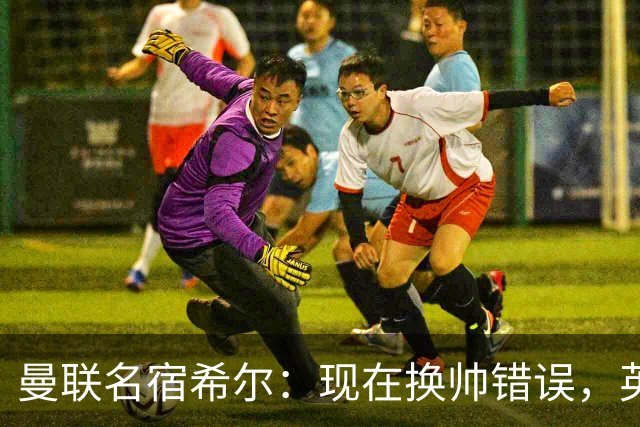 曼联名宿希尔：现在换帅错误，英力士并没有给卡里克足够支持