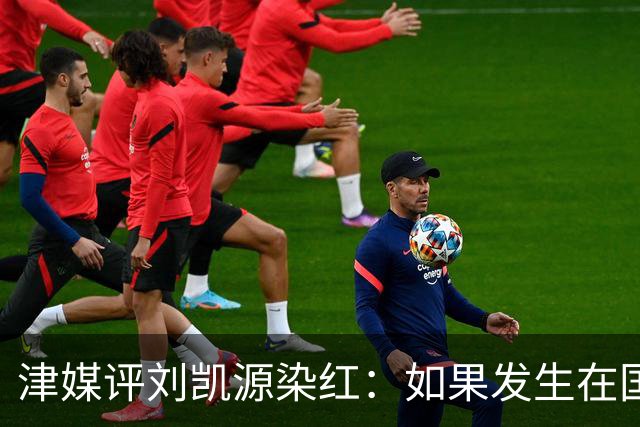 津媒评刘凯源染红：如果发生在国际大赛可能导致全队功亏一篑
