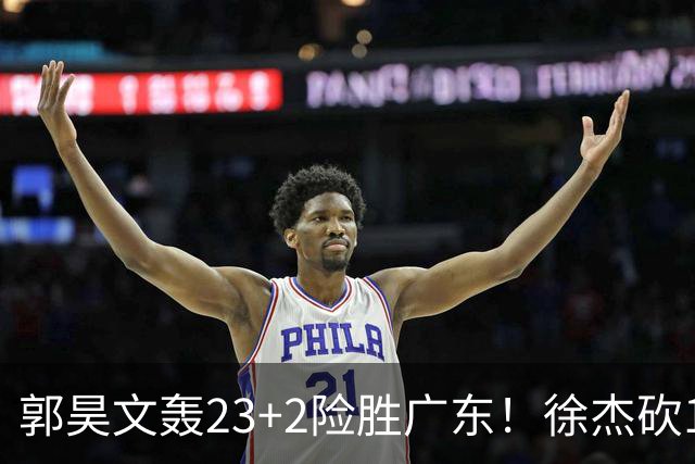郭昊文轰23+2险胜广东！徐杰砍16分尽力，难耐杜润旺末节化身克莱