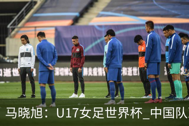 马晓旭：U17女足世界杯 中国队准备好了