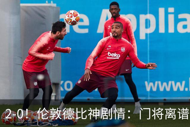 2-0！伦敦德比神剧情：门将离谱乌龙 8.4亿豪门客场爆冷逃离降级区
