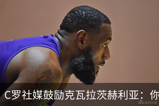 C罗社媒鼓励克瓦拉茨赫利亚：你的最好表现还在后头